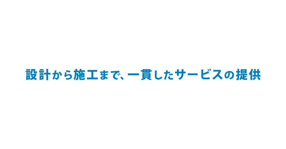 設計から施工まで、一貫したサービスの提供